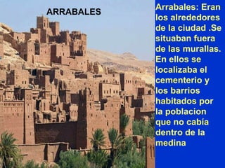 Arrabales: Eran los alrededores de la ciudad .Se situaban fuera de las murallas. En ellos se localizaba el cementerio y los barrios habitados por la poblacion que no cabía dentro de la medina ARRABALES 