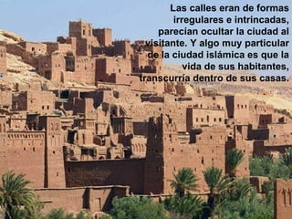 Las calles eran de formas irregulares e intrincadas, parecían ocultar la ciudad al visitante. Y algo muy particular de la ciudad islámica es que la vida de sus habitantes, transcurría dentro de sus casas.  