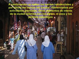 A continuación se hallan los barrios residenciales y por último los barrios del arrabal, diferenciados por actividades gremiales. Otros elementos de interés de la ciudad islámica son los baños, el zoco y los jardines palaciegos  