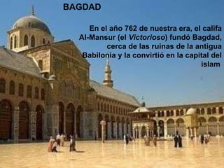 BAGDAD En el año 762 de nuestra era, el califa Al-Mansur (el  Victorioso ) fundó Bagdad, cerca de las ruinas de la antigua Babilonia y la convirtió en la capital del islam   