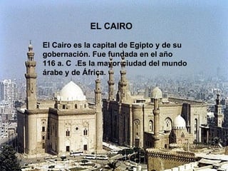 EL CAIRO El Cairo es la capital de Egipto y de su gobernación. Fue fundada en el año 116 a. C   .Es la mayor ciudad del mundo árabe y de África. 