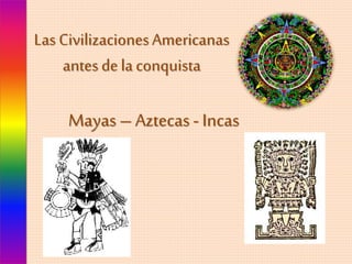 Las Civilizaciones Americanas 
antes de la conquista 
Mayas – Aztecas - Incas 
 