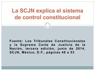 Fuente: Los Tribunales Constitucionales
y la Suprema Corte de Justicia de la
Nación, tercera edición, junio de 2014,
SCJN, México, D.F., páginas 48 a 53
La SCJN explica el sistema
de control constitucional
 