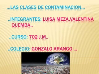 …LAS CLASES DE CONTAMINACION…
..INTEGRANTES: LUISA MEZA,VALENTINA
QUEMBA..
..CURSO: 702 J.M..
..COLEGIO: GONZALO ARANGO ...
 