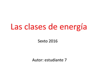 Las clases de energía
Sexto 2016
Autor: estudiante 7
 