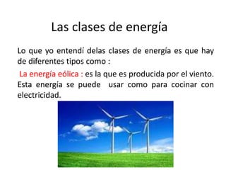 Las clases de energía
Lo que yo entendí delas clases de energía es que hay
de diferentes tipos como :
La energía eólica : es la que es producida por el viento.
Esta energía se puede usar como para cocinar con
electricidad.
 