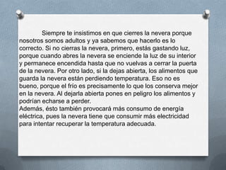 Siempre te insistimos en que cierres la nevera porque
nosotros somos adultos y ya sabemos que hacerlo es lo
correcto. Si no cierras la nevera, primero, estás gastando luz,
porque cuando abres la nevera se enciende la luz de su interior
y permanece encendida hasta que no vuelvas a cerrar la puerta
de la nevera. Por otro lado, si la dejas abierta, los alimentos que
guarda la nevera están perdiendo temperatura. Eso no es
bueno, porque el frío es precisamente lo que los conserva mejor
en la nevera. Al dejarla abierta pones en peligro los alimentos y
podrían echarse a perder.
Además, ésto también provocará más consumo de energía
eléctrica, pues la nevera tiene que consumir más electricidad
para intentar recuperar la temperatura adecuada.
 