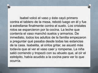 Isabel volcó el vaso y éste cayó primero
contra el tablero de la mesa, rebotó luego en él y fue
a estrellarse finalmente contra el suelo. Los cristales
rotos se esparcieron por la cocina. La leche que
contenía el vaso manchó suelos y armarios. De
inmediato, todos los adultos de la familia empezaron
a preguntar qué pasaba desde todas las estancias
de la casa. Isabelita, al oírlos gritar, se asustó más
todavía que al ver el vaso caer y romperse. La niña
salió corriendo y tropezó con su abuelo que, al oír el
estrépito, había acudido a la cocina para ver lo que
ocurría.
 