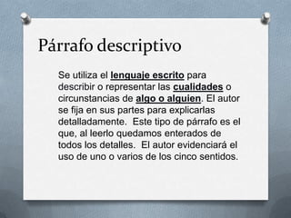 Párrafo descriptivo
Se utiliza el lenguaje escrito para
describir o representar las cualidades o
circunstancias de algo o alguien. El autor
se fija en sus partes para explicarlas
detalladamente. Este tipo de párrafo es el
que, al leerlo quedamos enterados de
todos los detalles. El autor evidenciará el
uso de uno o varios de los cinco sentidos.
 