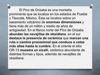 El Pico de Orizaba es una montaña
prominente que se localiza en los estados de Puebla
y Tlaxcala, México. Ésta se localiza sobre un
basamento volcánico de enormes dimensiones y
tiene más de un millón y medio de años de
antigüedad. En el flanco norte del Pico de Orizaba
abundan las navajillas de obsidiana, en el sur
destaca la presencia de cerámica que marcan una
ruta o camino procesional que conduce a cotas
más altas hasta la cumbre. En el oriente el sitio
OR-13 muestra un xicalli, cerámica abundante de
distintas formas y tipos, además de navajillas de
obsidiana.
 