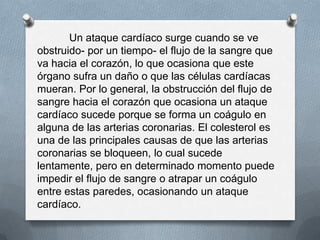 Un ataque cardíaco surge cuando se ve
obstruido- por un tiempo- el flujo de la sangre que
va hacia el corazón, lo que ocasiona que este
órgano sufra un daño o que las células cardíacas
mueran. Por lo general, la obstrucción del flujo de
sangre hacia el corazón que ocasiona un ataque
cardíaco sucede porque se forma un coágulo en
alguna de las arterias coronarias. El colesterol es
una de las principales causas de que las arterias
coronarias se bloqueen, lo cual sucede
lentamente, pero en determinado momento puede
impedir el flujo de sangre o atrapar un coágulo
entre estas paredes, ocasionando un ataque
cardíaco.
 