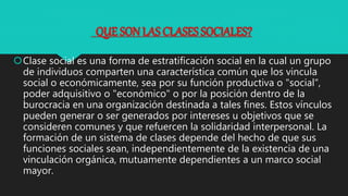 QUE SON LAS CLASES SOCIALES?
Clase social es una forma de estratificación social en la cual un grupo
de individuos comparten una característica común que los vincula
social o económicamente, sea por su función productiva o "social",
poder adquisitivo o "económico" o por la posición dentro de la
burocracia en una organización destinada a tales fines. Estos vínculos
pueden generar o ser generados por intereses u objetivos que se
consideren comunes y que refuercen la solidaridad interpersonal. La
formación de un sistema de clases depende del hecho de que sus
funciones sociales sean, independientemente de la existencia de una
vinculación orgánica, mutuamente dependientes a un marco social
mayor.
 