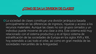 ¿COMO SE DA LA DIVISION DE CLASES?
La sociedad de clases constituye una división jerárquica basada
principalmente en las diferencias de ingresos, riquezas y acceso a los
recursos materiales. Aunque las clases no son grupos cerrados y un
individuo puede moverse de una clase a otra. Este sistema está muy
relacionado con el sistema productivo y es el típico sistema de
estratificación de las sociedades de Europa en los siglos XVII y XIX,
hoy extendido a casi todo el orbe, así como en gran medida de las
sociedades mercantiles de la Antigüedad.
 