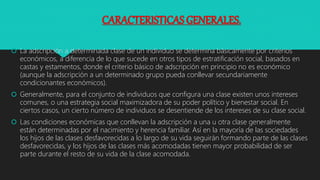 CARACTERISTICAS GENERALES.
 La adscripción a determinada clase de un individuo se determina básicamente por criterios
económicos, a diferencia de lo que sucede en otros tipos de estratificación social, basados en
castas y estamentos, donde el criterio básico de adscripción en principio no es económico
(aunque la adscripción a un determinado grupo pueda conllevar secundariamente
condicionantes económicos).
 Generalmente, para el conjunto de individuos que configura una clase existen unos intereses
comunes, o una estrategia social maximizadora de su poder político y bienestar social. En
ciertos casos, un cierto número de individuos se desentiende de los intereses de su clase social.
 Las condiciones económicas que conllevan la adscripción a una u otra clase generalmente
están determinadas por el nacimiento y herencia familiar. Así en la mayoría de las sociedades
los hijos de las clases desfavorecidas a lo largo de su vida seguirán formando parte de las clases
desfavorecidas, y los hijos de las clases más acomodadas tienen mayor probabilidad de ser
parte durante el resto de su vida de la clase acomodada.
 