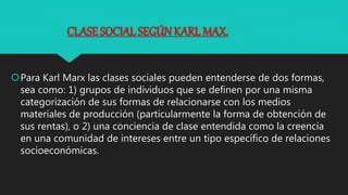 CLASE SOCIAL SEGÚN KARL MAX.
Para Karl Marx las clases sociales pueden entenderse de dos formas,
sea como: 1) grupos de individuos que se definen por una misma
categorización de sus formas de relacionarse con los medios
materiales de producción (particularmente la forma de obtención de
sus rentas), o 2) una conciencia de clase entendida como la creencia
en una comunidad de intereses entre un tipo específico de relaciones
socioeconómicas.
 
