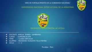 “AÑO DE FORTALECIMIENTO DE LA SOBERANÍA NACIONAL”
UNIVERSIDAD NACIONAL INTERCULTURAL DE LA AMAZONIA
INGENIERÍA AGROFORESTAL ACUÍCOLA
❖ DOCENTE : AMELIA TORRES ZAMBRANO
❖ CURSO :COMUNICACIÓN
❖ TEMA : CLASES VIRTUALES
❖ ALUMNO : ROOSEVELT AUGUSTO TELLO REYNA
❖ CICLO : l – 2
Pucallpa - Perú
 