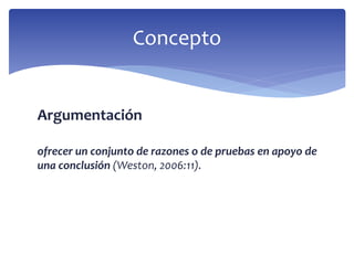 Argumentación
ofrecer un conjunto de razones o de pruebas en apoyo de
una conclusión (Weston, 2006:11).
Concepto
 