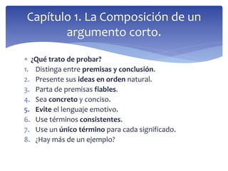  ¿Qué trato de probar?
1. Distinga entre premisas y conclusión.
2. Presente sus ideas en orden natural.
3. Parta de premisas fiables.
4. Sea concreto y conciso.
5. Evite el lenguaje emotivo.
6. Use términos consistentes.
7. Use un único término para cada significado.
8. ¿Hay más de un ejemplo?
Capítulo 1. La Composición de un
argumento corto.
 