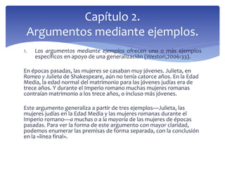 1. Los argumentos mediante ejemplos ofrecen uno o más ejemplos
específicos en apoyo de una generalización (Weston,2006:33).
En épocas pasadas, las mujeres se casaban muy jóvenes. Julieta, en
Romeo y Julieta de Shakespeare, aún no tenía catorce años. En la Edad
Media, la edad normal del matrimonio para las jóvenes judías era de
trece años. Y durante el Imperio romano muchas mujeres romanas
contraían matrimonio a los trece años, o incluso más jóvenes.
Este argumento generaliza a partir de tres ejemplos—Julieta, las
mujeres judías en la Edad Media y las mujeres romanas durante el
Imperio romano—a muchas o a la mayoría de las mujeres de épocas
pasadas. Para ver la forma de este argumento con mayor claridad,
podemos enumerar las premisas de forma separada, con la conclusión
en la «línea final».
Capítulo 2.
Argumentos mediante ejemplos.
 