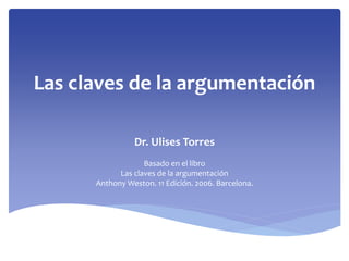 Las claves de la argumentación
Dr. Ulises Torres
Basado en el libro
Las claves de la argumentación
Anthony Weston. 11 Edición. 2006. Barcelona.
 