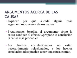 ARGUMENTOS ACERCA DE LAS
CAUSAS
• Explicar por qué sucede alguna cosa
argumentando acerca de sus causas.
• Preguntarse: ¿explica el argumento cómo la
causa conduce al efecto? ¿propone la conclusión
la causa más probable?
• Los hechos correlacionados no están
necesariamente relacionados, y los hechos
correlacionados pueden tener una causa común.
 