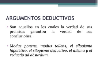 ARGUMENTOS DEDUCTIVOS
• Son aquellos en los cuales la verdad de sus
premisas garantiza la verdad de sus
conclusiones.
• Modus ponens, modus tollens, el silogismo
hipotético, el silogismo deductivo, el dilema y el
reductio ad absurdum.
 