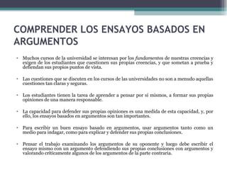 COMPRENDER LOS ENSAYOS BASADOS EN
ARGUMENTOS
• Muchos cursos de la universidad se interesan por los fundamentos de nuestras creencias y
exigen de los estudiantes que cuestionen sus propias creencias, y que sometan a prueba y
defiendan sus propios puntos de vista.
• Las cuestiones que se discuten en los cursos de las universidades no son a menudo aquellas
cuestiones tan claras y seguras.
• Los estudiantes tienen la tarea de aprender a pensar por sí mismos, a formar sus propias
opiniones de una manera responsable.
• La capacidad para defender sus propias opiniones es una medida de esta capacidad, y, por
ello, los ensayos basados en argumentos son tan importantes.
• Para escribir un buen ensayo basado en argumentos, usar argumentos tanto como un
medio para indagar, como para explicar y defender sus propias conclusiones.
• Pensar el trabajo examinando los argumentos de su oponente y luego debe escribir el
ensayo mismo con un argumento defendiendo sus propias conclusiones con argumentos y
valorando críticamente algunos de los argumentos de la parte contraria.
 