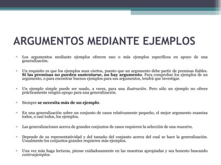 ARGUMENTOS MEDIANTE EJEMPLOS
• Los argumentos mediante ejemplos ofrecen uno o más ejemplos específicos en apoyo de una
generalización.
• Un requisito es que los ejemplos sean ciertos, puesto que un argumento debe partir de premisas fiables.
Si las premisas no pueden sustentarse, no hay argumento. Para comprobar los ejemplos de un
argumento, o para encontrar buenos ejemplos para sus argumentos, tendrá que investigar.
• Un ejemplo simple puede ser usado, a veces, para una ilustración. Pero sólo un ejemplo no ofrece
prácticamente ningún apoyo para una generalización.
• Siempre se necesita más de un ejemplo.
• En una generalización sobre un conjunto de casos relativamente pequeño, el mejor argumento examina
todos, o casi todos, los ejemplos.
• Las generalizaciones acerca de grandes conjuntos de casos requieren la selección de una muestra.
• Depende de su representatividad y del tamaño del conjunto acerca del cual se hace la generalización.
Usualmente los conjuntos grandes requieren más ejemplos.
• Una vez más haga lecturas, piense cuidadosamente en las muestras apropiadas y sea honesto buscando
contraejemplos.
 