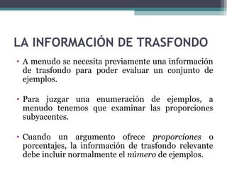 LA INFORMACIÓN DE TRASFONDO
• A menudo se necesita previamente una información
de trasfondo para poder evaluar un conjunto de
ejemplos.
• Para juzgar una enumeración de ejemplos, a
menudo tenemos que examinar las proporciones
subyacentes.
• Cuando un argumento ofrece proporciones o
porcentajes, la información de trasfondo relevante
debe incluir normalmente el número de ejemplos.
 