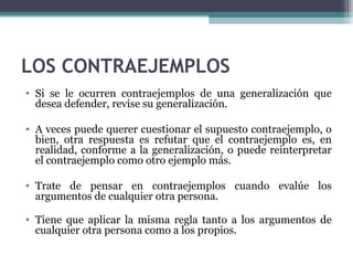 LOS CONTRAEJEMPLOS
• Si se le ocurren contraejemplos de una generalización que
desea defender, revise su generalización.
• A veces puede querer cuestionar el supuesto contraejemplo, o
bien, otra respuesta es refutar que el contraejemplo es, en
realidad, conforme a la generalización, o puede reinterpretar
el contraejemplo como otro ejemplo más.
• Trate de pensar en contraejemplos cuando evalúe los
argumentos de cualquier otra persona.
• Tiene que aplicar la misma regla tanto a los argumentos de
cualquier otra persona como a los propios.
 