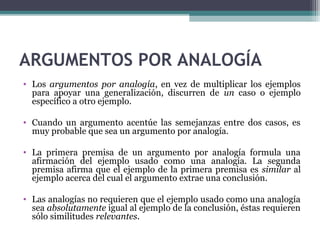 ARGUMENTOS POR ANALOGÍA
• Los argumentos por analogía, en vez de multiplicar los ejemplos
para apoyar una generalización, discurren de un caso o ejemplo
específico a otro ejemplo.
• Cuando un argumento acentúe las semejanzas entre dos casos, es
muy probable que sea un argumento por analogía.
• La primera premisa de un argumento por analogía formula una
afirmación del ejemplo usado como una analogía. La segunda
premisa afirma que el ejemplo de la primera premisa es similar al
ejemplo acerca del cual el argumento extrae una conclusión.
• Las analogías no requieren que el ejemplo usado como una analogía
sea absolutamente igual al ejemplo de la conclusión, éstas requieren
sólo similitudes relevantes.
 