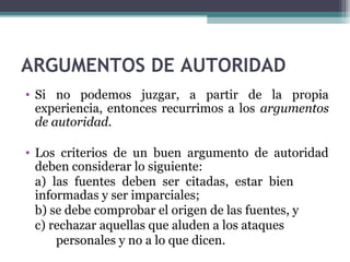ARGUMENTOS DE AUTORIDAD
• Si no podemos juzgar, a partir de la propia
experiencia, entonces recurrimos a los argumentos
de autoridad.
• Los criterios de un buen argumento de autoridad
deben considerar lo siguiente:
a) las fuentes deben ser citadas, estar bien
informadas y ser imparciales;
b) se debe comprobar el origen de las fuentes, y
c) rechazar aquellas que aluden a los ataques
personales y no a lo que dicen.
 