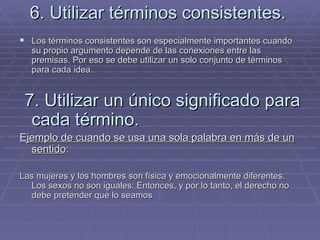 6. Utilizar términos consistentes. Los términos consistentes son especialmente importantes cuando su propio argumento depende de las conexiones entre las premisas. Por eso se debe utilizar un solo conjunto de términos para cada idea. 7. Utilizar un único significado para cada término. Ejemplo de cuando se usa una sola palabra en más de un sentido : Las mujeres y los hombres son física y emocionalmente diferentes. Los sexos no son iguales: Entonces, y por lo tanto, el derecho no debe pretender que lo seamos   