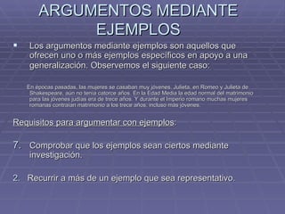 ARGUMENTOS MEDIANTE EJEMPLOS Los argumentos mediante ejemplos son aquellos que  ofrecen uno o más ejemplos específicos en apoyo a una generalización. Observemos el siguiente caso:   En épocas pasadas, las mujeres se casaban muy jóvenes. Julieta, en Romeo y Julieta de Shakespeare, aún no tenía catorce años. En la Edad Media la edad normal del matrimonio para las jóvenes judías era de trece años. Y durante el Imperio romano muchas mujeres romanas contraían matrimonio a los trece años, incluso más jóvenes.  Requisitos para argumentar con ejemplos :  Comprobar que los ejemplos sean ciertos mediante investigación.  2.   Recurrir a más de un ejemplo que sea representativo.  