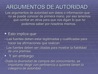ARGUMENTOS DE AUTORIDAD   Los argumentos de autoridad son datos o información que no se puede conocer de primera mano, por eso tenemos que confiar en otros para que nos digan lo que no podemos saber por nosotros mismos.   Esto implica que:  - -Las fuentes deben estar legitimadas y cualificadas para hacer las afirmaciones   que realizan. - Las fuentes deben ser citadas para mostrar la fiabilidad de una premisa. Y sin embargo:  - Dada la diversidad de campos del conocimiento, es importante elegir con pertinencia a quienes tienen la categoría de autoridad.  