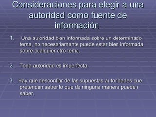Consideraciones para elegir a una autoridad como fuente de información  Una autoridad bien informada sobre un determinado tema, no necesariamente puede estar bien informada sobre cualquier otro tema. 2.   Toda autoridad es imperfecta. 3.   Hay que desconfiar de las supuestas autoridades que pretendan saber lo que de ninguna manera pueden saber. 
