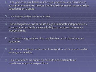 4.   Las personas que tienen mucho que perder en una discusión no son generalmente las mejores fuentes de información acerca de las cuestiones en disputa.  5.   Las fuentes deben ser imparciales. 6.  Debe asegurarse que la fuente es genuinamente independiente y no un grupo de interés disfrazado bajo un nombre que suena a independiente. 7 .  Los buenos argumentos citan sus fuentes, por lo tanto hay que buscarlas. 8.   Cuando no exista acuerdo entre los expertos, no se puede confiar en ninguno de ellos. 9.   Las autoridades se ponen de acuerdo principalmente en cuestiones empíricas específicas. 