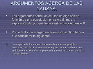 ARGUMENTOS ACERCA DE LAS CAUSAS. Los argumentos sobre las causas de algo son en función de una correlación entre A y B, más la explicación del por qué tiene sentido para A causar B. Por lo tanto, para argumentar en este sentido habría que considerar lo siguiente:  La mayoría de los suceso tiene muchas causas posibles, entonces, encontrar nuevamente alguna causa posible no es suficiente, se debe dar un paso más y mostrar cual es la causa más probable. 