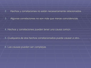 2.   Hechos y correlaciones no están necesariamente relacionados. 3.   Algunas correlaciones no son más que meras coincidencias. 4.  Hechos y correlaciones pueden tener una causa común. 5.  Cualquiera de dos hechos correlacionados puede causar a otro . 6.  Las causas pueden ser complejas. 