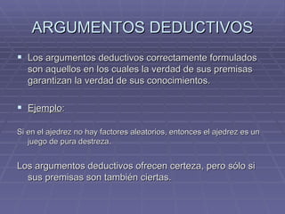 ARGUMENTOS DEDUCTIVOS Los argumentos deductivos correctamente formulados son aquellos en los cuales la verdad de sus premisas garantizan la verdad de sus conocimientos. Ejemplo :  Si en el ajedrez no hay factores aleatorios, entonces el ajedrez es un juego de pura destreza. Los argumentos deductivos ofrecen certeza, pero sólo si sus premisas son también ciertas.  