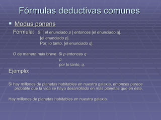 Fórmulas deductivas comunes Modus ponens   Fórmula:   Sí  [  el enunciado  p   ]  entonces  [ el enunciado  q ]. [el enunciado  p ]. Por, lo tanto, [el enunciado  q ]. O de manera más breve.  Si  p  entonces  q p. por lo tanto,  q . Ejemplo:  Si hay millones de planetas habitables en nuestra galaxia, entonces parece probable que la vida se haya desarrollado en más planetas que en éste. Hay millones de planetas habitables en nuestra galaxia. 