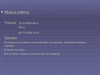 Modus tollens. Fómula:   Sí  p  entonces  q No- q por lo tanto no- p   Ejemplo:   Si el perro no hubiera conocido bien al visitante, entonces hubiera ladrado. El perro no ladró. Por lo tanto, el perro conocía bien al visitante. 