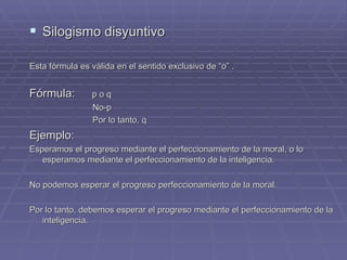 Silogismo disyuntivo Esta fórmula es válida en el sentido exclusivo de “o” . Fórmula:   p o q No-p Por lo tanto, q Ejemplo:  Esperamos el progreso mediante el perfeccionamiento de la moral, o lo esperamos mediante el perfeccionamiento de la inteligencia. No podemos esperar el progreso perfeccionamiento de la moral. Por lo tanto, debemos esperar el progreso mediante el perfeccionamiento de la inteligencia.  