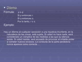 Dilema  Fórmula:   p  o  q Si  p  entonces  r. Si  q  entonces  s . Por lo tanto,  r  o  s. Ejemplo:  Hay un dilema al cualquier oposición a una injusticia triunfante, en la naturaleza de las cosas, está sujeta. Si usted no hace nada, será considerado un cómplice de las medidas a las que su silencia asiste. Si usted resiste, será acusado de provocar al irritable poder a cometer nuevos excesos. La conducta de la parte perdedora nunca aparece como correcta … 