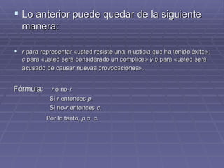 Lo anterior puede quedar de la siguiente manera:  r  para representar  « usted resiste una injusticia que ha tenido éxito » ;  c  para  « usted será considerado un cómplice »   y p  para  « usted será acusado de causar nuevas provocaciones » . Fórmula :  r  o no- r Si  r  entonces  p. Si no- r  entonces  c . Por lo tanto,  p  o  c.   