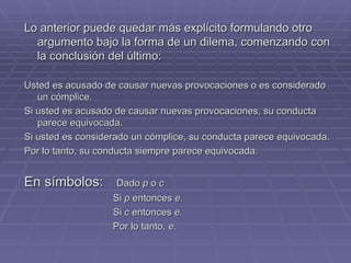 Lo anterior puede quedar más explícito formulando otro argumento bajo la forma de un dilema, comenzando con la conclusión del último:   Usted es acusado de causar nuevas provocaciones o es considerado un cómplice. Si usted es acusado de causar nuevas provocaciones, su conducta parece equivocada. Si usted es considerado un cómplice, su conducta parece equivocada.  Por lo tanto, su conducta siempre parece equivocada. En símbolos:   Dado  p  o  c Si  p  entonces  e.  Si  c  entonces  e.  Por lo tanto,  e .  