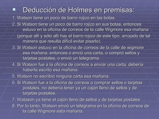 Deducción de Holmes en premisas: 1.  Watson tiene un poco de barro rojizo en las botas. 2.  Si Watson tiene un poco de barro rojizo en sus botas, entonces estuvo en la oficina de correos de la calle Wigmore esa mañana  (porque allí y sólo allí hay el barro rojizo de este tipo, arrojado de tal manera que resulta difícil evitar pisarlo). 3.  Si Watson estuvo en la oficina de correos de la calle de wigmore esa mañana: entonces o envió una carta, o compró sellos y tarjetas postales, o envió un telegrama. 4.  Si Watson fue a la oficina de correos a enviar una carta, debería haberla escrito esa mañana. 5.  Watson no escribió ninguna carta esa mañana. 6 . Si Watson fue a la oficina de correos a comprar sellos o tarjetas postales, no debería tener ya un cajón lleno de sellos y de tarjetas postales. 7.  Watason ya tiene el cajón lleno de sellos y de tarjetas postales  . 8.  Por lo tanto, Watson envió un telegrama en la oficina de correos de la calle Wigmore esta mañana.   