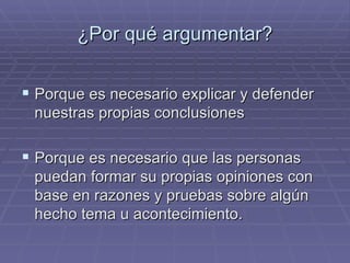 ¿Por qué argumentar? Porque es necesario explicar y defender nuestras propias conclusiones  Porque es necesario que las personas puedan formar su propias opiniones con base en razones y pruebas sobre algún hecho tema u acontecimiento. 