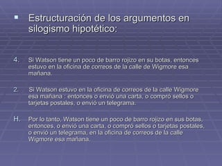 Estructuración de los argumentos en silogismo hipotético: Si Watson tiene un poco de barro rojizo en su botas, entonces estuvo en la oficina de correos de la calle de Wigmore esa mañana. 2.   Si Watson estuvo en la oficina de correos de la calle Wigmore esa mañana : entonces o envió una carta, o compró sellos o tarjetas postales, o envió un telegrama. Por lo tanto, Watson tiene un poco de barro rojizo en sus botas, entonces, o envió una carta, o compró sellos o tarjetas postales, o envió un telegrama, en la oficina de correos de la calle Wigmore esa mañana.  