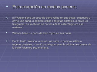 Estructuración en modus ponens:  A.   Si Watson tiene un poco de barro rojizo en sus botas, entonces o envió una carta, o compró sellos o tarjetas postales, o envió un telegrama, en la oficina de correos de la calle Wigmore esa mañana. Watson tiene un poco de lodo rojizo en sus botas.  Por lo tanto, Watson, o envió una carta, o compró sellos o tarjetas postales, o envió un telegrama en la oficina de correos de la calle Wigmore esa mañana. 